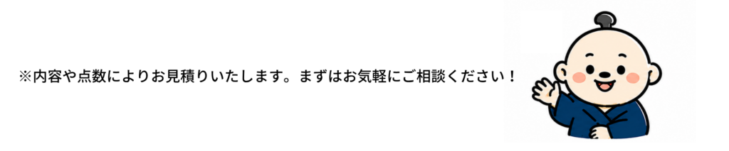 ※内容や点数によりお見積りいたします。まずはお気軽にご相談ください！