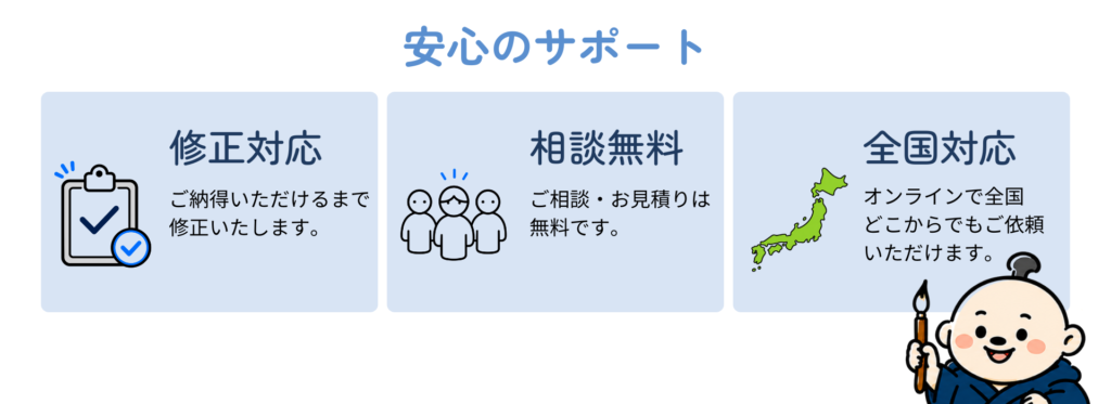 修正対応
ご納得いただけるまで修正いたします。
相談無料
ご相談・お見積りは無料です。
全国対応
オンラインで全国どこからでもご依頼いただけます。